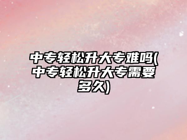 中專輕松升大專難嗎(中專輕松升大專需要多久)