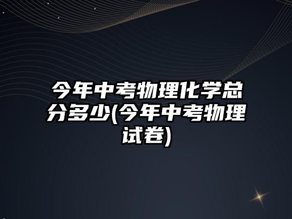 今年中考物理化學總分多少(今年中考物理試卷)