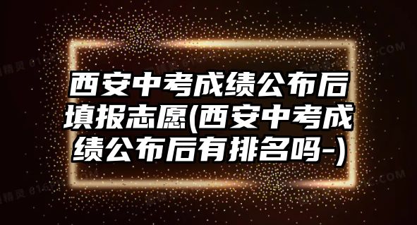 西安中考成績(jī)公布后填報(bào)志愿(西安中考成績(jī)公布后有排名嗎-)