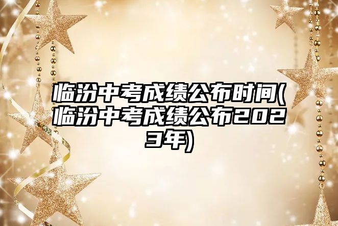 臨汾中考成績(jī)公布時(shí)間(臨汾中考成績(jī)公布2023年)