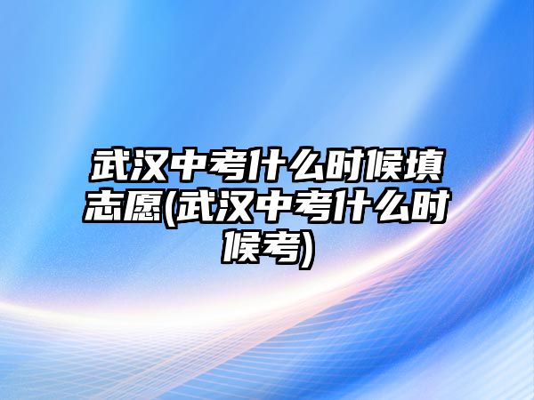 武漢中考什么時候填志愿(武漢中考什么時候考)