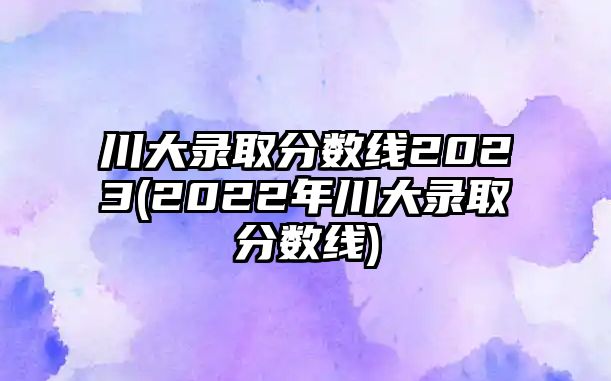 川大錄取分數(shù)線2023(2022年川大錄取分數(shù)線)