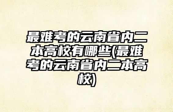 最難考的云南省內(nèi)二本高校有哪些(最難考的云南省內(nèi)二本高校)