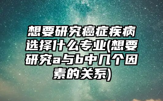 想要研究癌癥疾病選擇什么專業(yè)(想要研究a與b中幾個(gè)因素的關(guān)系)