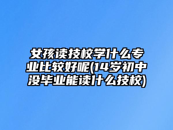 女孩讀技校學(xué)什么專業(yè)比較好呢(14歲初中沒畢業(yè)能讀什么技校)