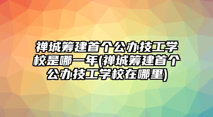 禪城籌建首個公辦技工學校是哪一年(禪城籌建首個公辦技工學校在哪里)