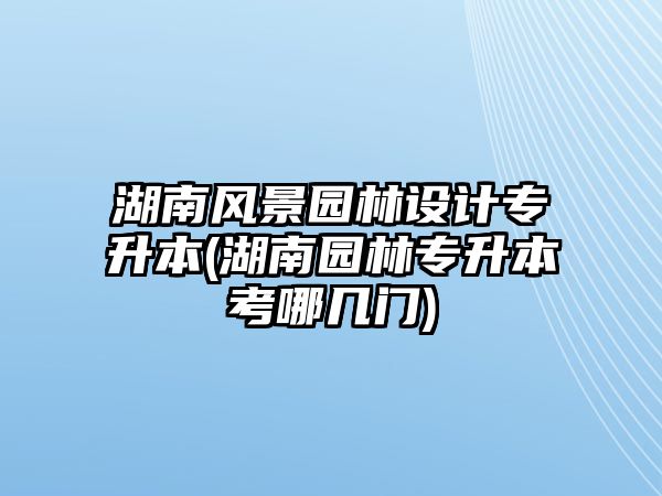 湖南風景園林設計專升本(湖南園林專升本考哪幾門)