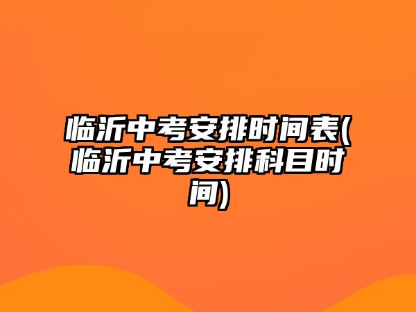 臨沂中考安排時間表(臨沂中考安排科目時間)