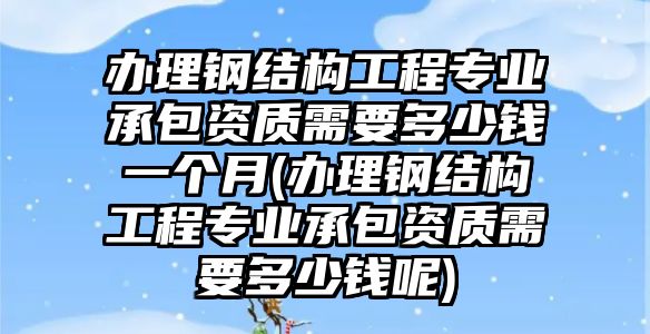 辦理鋼結(jié)構(gòu)工程專業(yè)承包資質(zhì)需要多少錢一個月(辦理鋼結(jié)構(gòu)工程專業(yè)承包資質(zhì)需要多少錢呢)