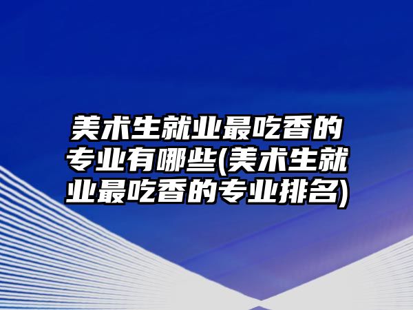 美術生就業(yè)最吃香的專業(yè)有哪些(美術生就業(yè)最吃香的專業(yè)排名)