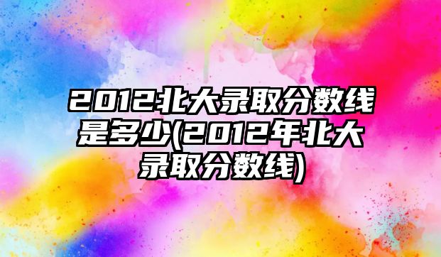 2012北大錄取分?jǐn)?shù)線是多少(2012年北大錄取分?jǐn)?shù)線)