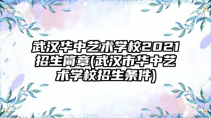 武漢華中藝術(shù)學(xué)校2021招生簡章(武漢市華中藝術(shù)學(xué)校招生條件)