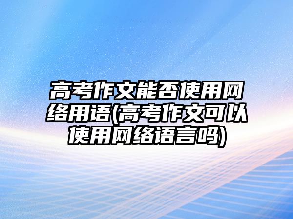 高考作文能否使用網(wǎng)絡用語(高考作文可以使用網(wǎng)絡語言嗎)