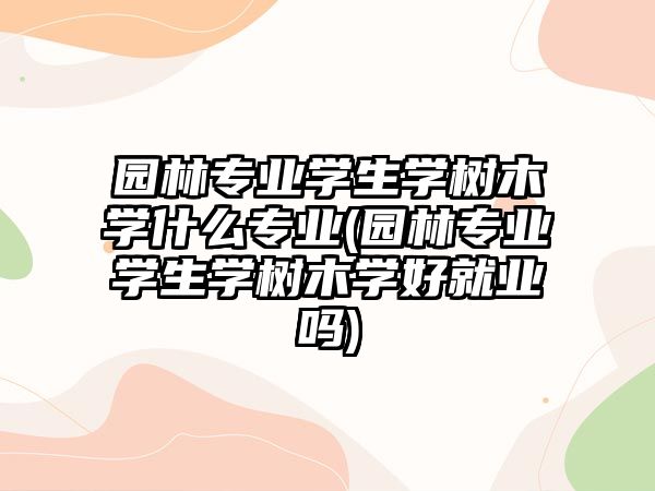 園林專業(yè)學(xué)生學(xué)樹木學(xué)什么專業(yè)(園林專業(yè)學(xué)生學(xué)樹木學(xué)好就業(yè)嗎)