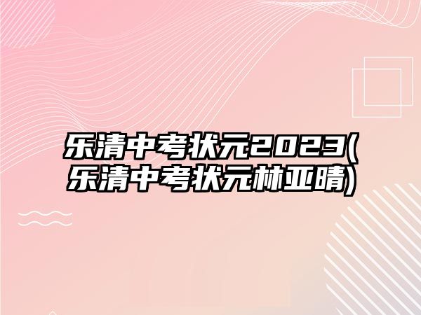 樂(lè)清中考狀元2023(樂(lè)清中考狀元林亞晴)