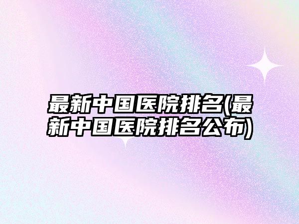 最新中國醫(yī)院排名(最新中國醫(yī)院排名公布)