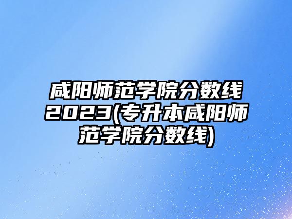 咸陽師范學(xué)院分?jǐn)?shù)線2023(專升本咸陽師范學(xué)院分?jǐn)?shù)線)