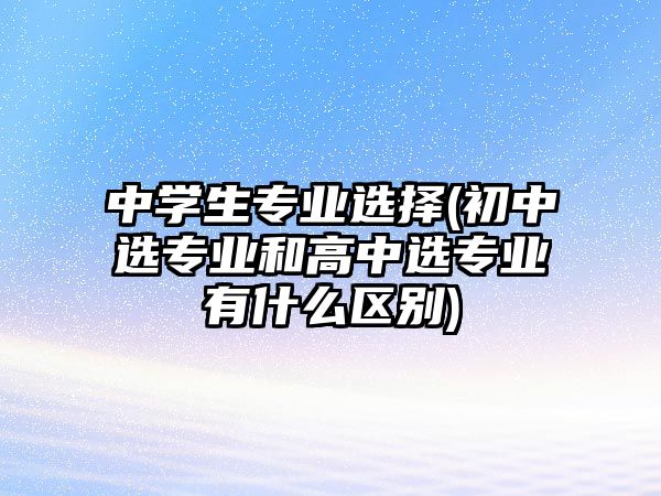 中學(xué)生專業(yè)選擇(初中選專業(yè)和高中選專業(yè)有什么區(qū)別)