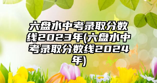 六盤水中考錄取分?jǐn)?shù)線2023年(六盤水中考錄取分?jǐn)?shù)線2024年)