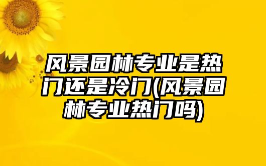 風(fēng)景園林專業(yè)是熱門還是冷門(風(fēng)景園林專業(yè)熱門嗎)