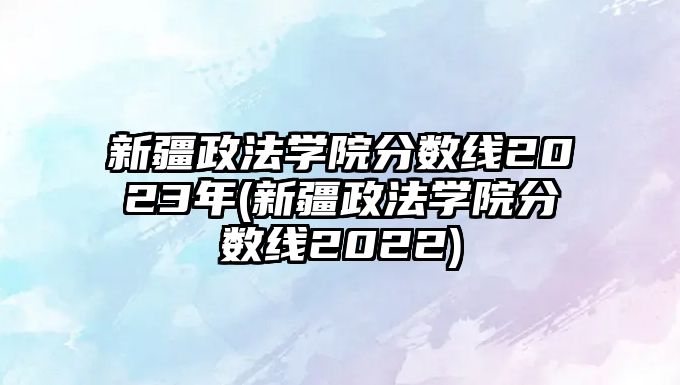 新疆政法學(xué)院分?jǐn)?shù)線2023年(新疆政法學(xué)院分?jǐn)?shù)線2022)