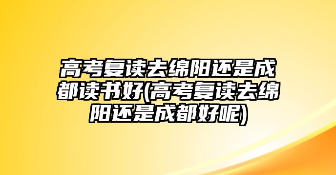 高考復(fù)讀去綿陽(yáng)還是成都讀書(shū)好(高考復(fù)讀去綿陽(yáng)還是成都好呢)