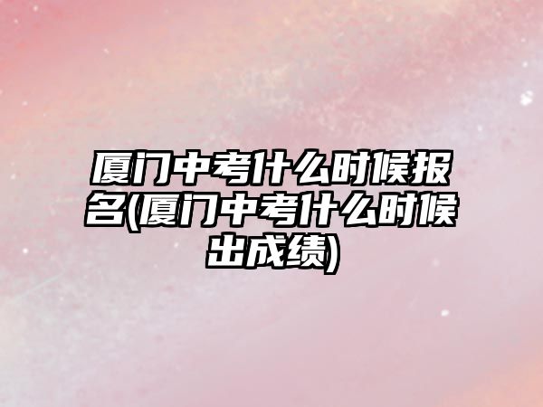 廈門中考什么時候報名(廈門中考什么時候出成績)