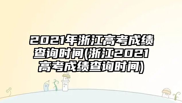 2021年浙江高考成績查詢時間(浙江2021高考成績查詢時間)