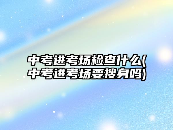 中考進考場檢查什么(中考進考場要搜身嗎)