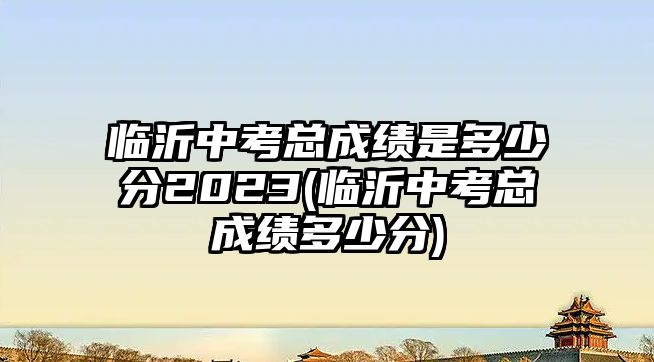 臨沂中考總成績(jī)是多少分2023(臨沂中考總成績(jī)多少分)