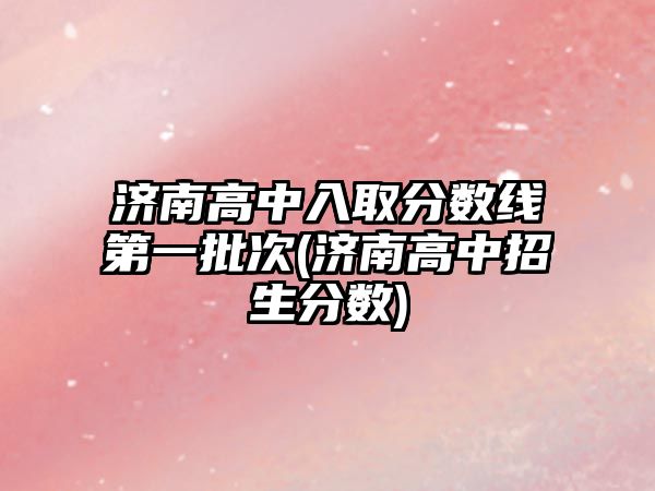 濟南高中入取分數(shù)線第一批次(濟南高中招生分數(shù))