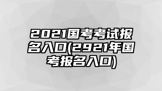 2021國考考試報名入口(2921年國考報名入口)