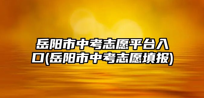 岳陽市中考志愿平臺入口(岳陽市中考志愿填報)