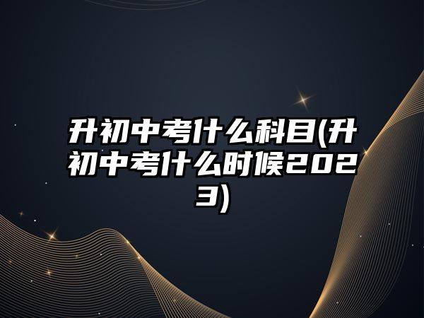 升初中考什么科目(升初中考什么時(shí)候2023)