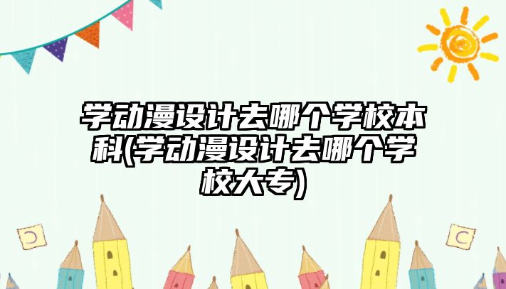 學動漫設計去哪個學校本科(學動漫設計去哪個學校大專)