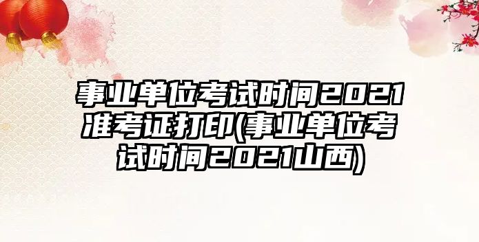 事業(yè)單位考試時間2021準(zhǔn)考證打印(事業(yè)單位考試時間2021山西)