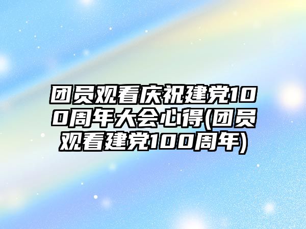 團員觀看慶祝建黨100周年大會心得(團員觀看建黨100周年)