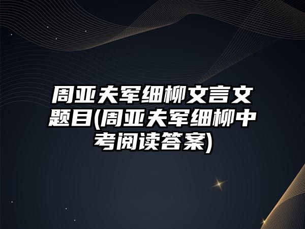 周亞夫軍細柳文言文題目(周亞夫軍細柳中考閱讀答案)