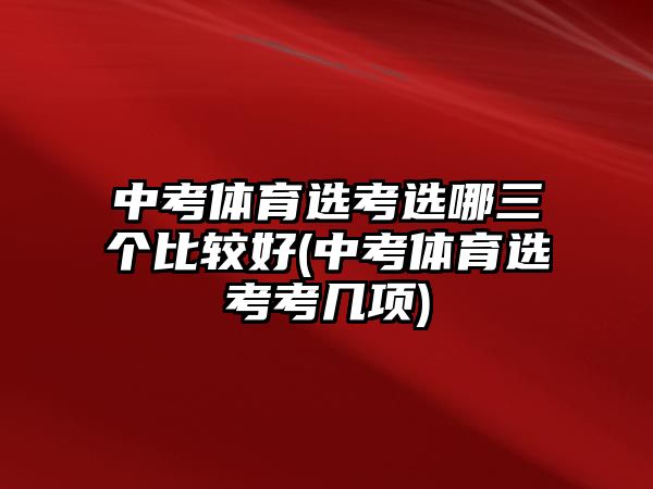 中考體育選考選哪三個比較好(中考體育選考考幾項)