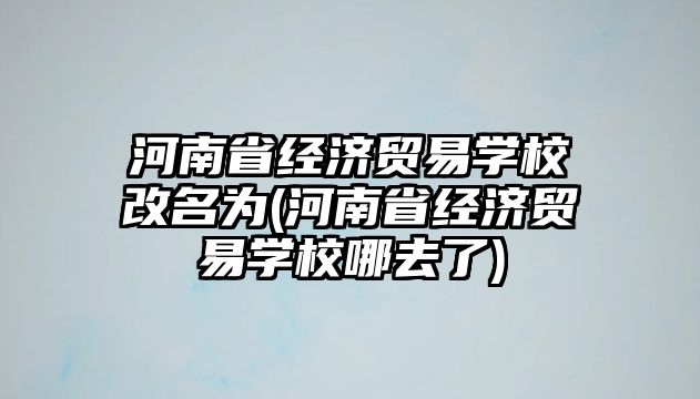 河南省經(jīng)濟(jì)貿(mào)易學(xué)校改名為(河南省經(jīng)濟(jì)貿(mào)易學(xué)校哪去了)