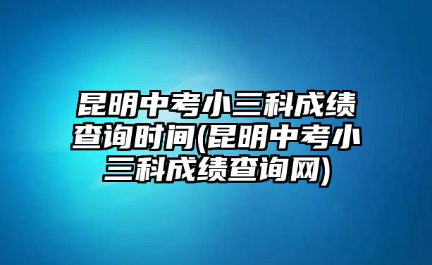 昆明中考小三科成績查詢時間(昆明中考小三科成績查詢網)