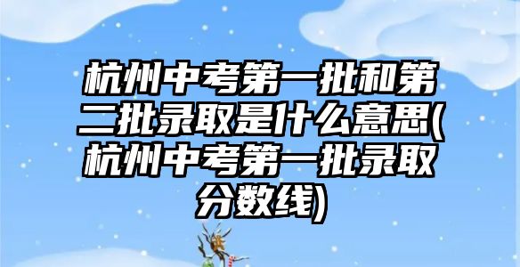 杭州中考第一批和第二批錄取是什么意思(杭州中考第一批錄取分數(shù)線)