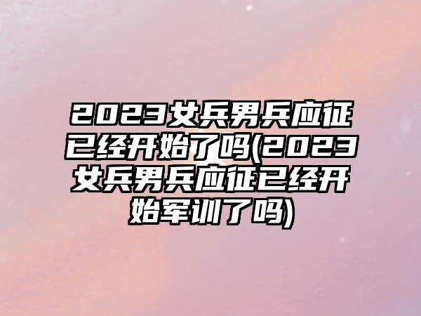 2023女兵男兵應(yīng)征已經(jīng)開始了嗎(2023女兵男兵應(yīng)征已經(jīng)開始軍訓(xùn)了嗎)