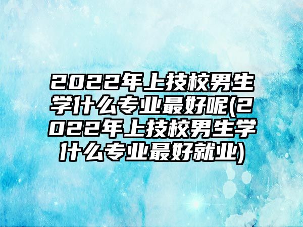 2022年上技校男生學(xué)什么專業(yè)最好呢(2022年上技校男生學(xué)什么專業(yè)最好就業(yè))