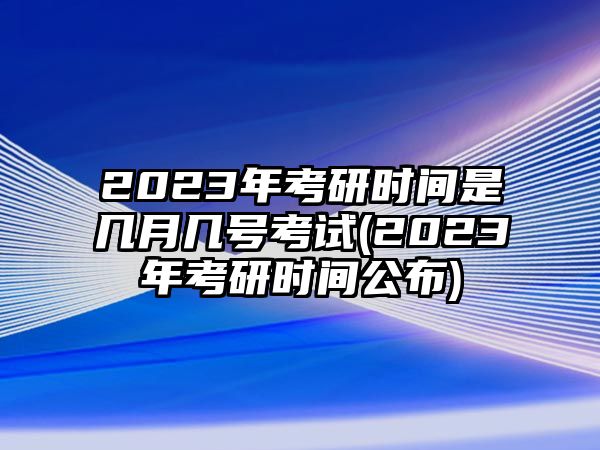 2023年考研時間是幾月幾號考試(2023年考研時間公布)