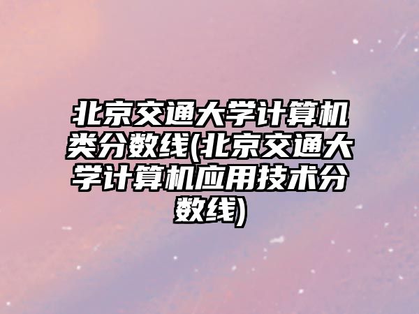 北京交通大學(xué)計算機類分數(shù)線(北京交通大學(xué)計算機應(yīng)用技術(shù)分數(shù)線)