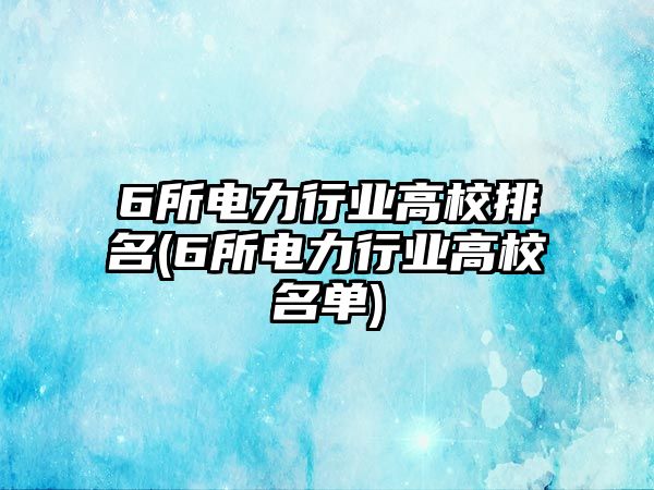 6所電力行業(yè)高校排名(6所電力行業(yè)高校名單)