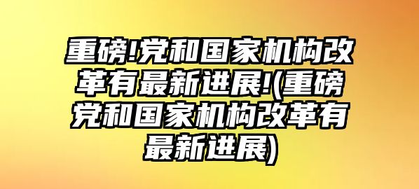 重磅!黨和國家機構(gòu)改革有最新進展!(重磅黨和國家機構(gòu)改革有最新進展)