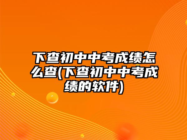 下查初中中考成績怎么查(下查初中中考成績的軟件)