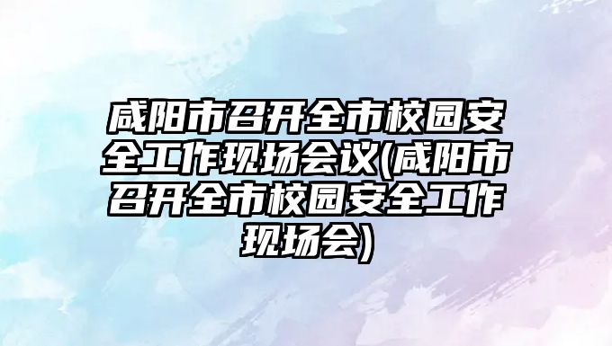 咸陽市召開全市校園安全工作現(xiàn)場會議(咸陽市召開全市校園安全工作現(xiàn)場會)